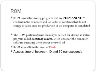 ROM
ROM is used for storing programs that are PERMANENTLY
resident in the computer and for tables of constants that do not
change in value once the production of the computer is completed
The ROM portion of main memory is needed for storing an initial
program called bootstrap loader, witch is to start the computer
software operating when power is turned off
ROM stores Bit in the form of Diode.
Access time of between 10 and 50 nanoseconds
 