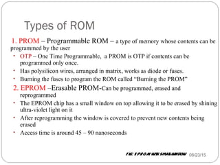 Types of ROM
08/23/1512
1. PROM – Programmable ROM – a type of memory whose contents can be
programmed by the user
• OTP – One Time Programmable, a PROM is OTP if contents can be
programmed only once.
• Has polysilicon wires, arranged in matrix, works as diode or fuses.
• Burning the fuses to program the ROM called “Burning the PROM”
2. EPROM –Erasable PROM-Can be programmed, erased and
reprogrammed
• The EPROM chip has a small window on top allowing it to be erased by shining
ultra-violet light on it
• After reprogramming the window is covered to prevent new contents being
erased
• Access time is around 45 – 90 nanoseconds
Fig: EPROM with smallwindow
 