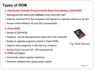 Types of ROM
3. Electrically Erasable Programmable Read Only Memory (EEPROM)
• Reprogrammed electrically without using ultraviolet light
• Must be removed from the computer and placed in a special machine to do this
• Access times between 45 and 200 nanoseconds
4. Flash ROM
• Similar to EEPROM
• However, can be reprogrammed while still in the computer
• Easier to upgrade programs stored in Flash ROM
• Used to store programs in devices e.g. modems
• Access time is around 45 – 90 nanoseconds
5. ROM cartridges
• Commonly used in games machines
• Prevents software from being easily copied
08/23/1513
Fig: Flash Memory
 