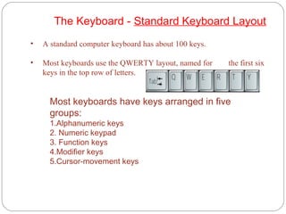 • A standard computer keyboard has about 100 keys.
• Most keyboards use the QWERTY layout, named for the first six
keys in the top row of letters.
The Keyboard - Standard Keyboard Layout
Most keyboards have keys arranged in five
groups:
1.Alphanumeric keys
2. Numeric keypad
3. Function keys
4.Modifier keys
5.Cursor-movement keys
 