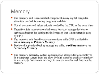 Memory
 The memory unit is an essential component in any digital computer
since it is needed for storing programs and data
 Not all accumulated information is needed by the CPU at the same time
 Therefore, it is more economical to use low-cost storage devices to
serve as a backup for storing the information that is not currently used
by CPU
 The memory unit that directly communicate with CPU is called the
main memory or Primary Memory
 Devices that provide backup storage are called auxiliary memory or
Secondary Memory
 The memory hierarchy system consists of all storage devices employed
in a computer system from the slow by high-capacity auxiliary memory
to a relatively faster main memory, to an even smaller and faster cache
memory
 