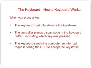 • The keyboard controller detects the keystroke.
• The controller places a scan code in the keyboard
buffer, indicating which key was pressed.
• The keyboard sends the computer an interrupt
request, telling the CPU to accept the keystroke.
When you press a key:
The Keyboard - How a Keyboard Works
 
