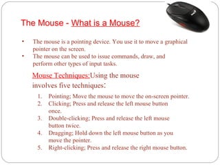 The Mouse - What is a Mouse?
• The mouse is a pointing device. You use it to move a graphical
pointer on the screen.
• The mouse can be used to issue commands, draw, and
perform other types of input tasks.
1. Pointing; Move the mouse to move the on-screen pointer.
2. Clicking; Press and release the left mouse button
once.
3. Double-clicking; Press and release the left mouse
button twice.
4. Dragging; Hold down the left mouse button as you
move the pointer.
5. Right-clicking; Press and release the right mouse button.
Mouse Techniques:Using the mouse
involves five techniques:
 
