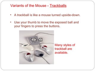 Variants of the Mouse - Trackballs
• A trackball is like a mouse turned upside-down.
• Use your thumb to move the exposed ball and
your fingers to press the buttons.
Many styles of
trackball are
available.
 