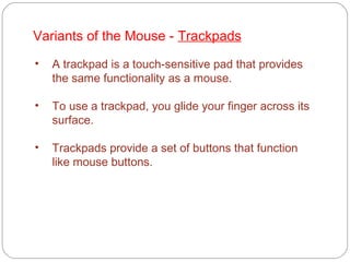 Variants of the Mouse - Trackpads
• A trackpad is a touch-sensitive pad that provides
the same functionality as a mouse.
• To use a trackpad, you glide your finger across its
surface.
• Trackpads provide a set of buttons that function
like mouse buttons.
 