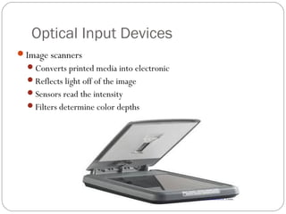 Optical Input Devices
Image scanners
Converts printed media into electronic
Reflects light off of the image
Sensors read the intensity
Filters determine color depths
 