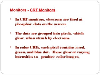 Monitors - CRT Monitors
• In CRT monitors, electrons are fired at
phosphor dots on the screen.
• The dots are grouped into pixels, which
glow when struckby electrons.
• In colorCRTs, each pixel contains a red,
green, and blue dot. These glow at varying
intensities to produce colorimages.
 