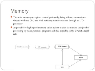 Memory
 The main memory occupies a central position by being able to communicate
directly with the CPU and with auxiliary memory devices through an I/O
processor
 A special very-high-speed memory called cache is used to increase the speed of
processing by making current programs and data available to the CPU at a rapid
rate
 