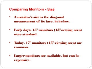 Comparing Monitors - Size
• A monitor's size is the diagonal
measurement of its face, in inches.
• Early days, 15"monitors (13"viewing area)
were standard.
• Today, 17"monitors (15"viewing area) are
common.
• Largermonitors are available, but can be
expensive.
 
