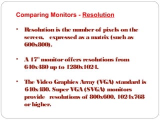 Comparing Monitors - Resolution
• Resolution is the numberof pixels on the
screen, expressed as a matrix (such as
600x800).
• A 17"monitoroffers resolutions from
640x480 up to 1280x1024.
• The Video Graphics Array (VGA) standard is
640x480. SuperVGA (SVGA) monitors
provide resolutions of 800x600, 1024x768
orhigher.
 