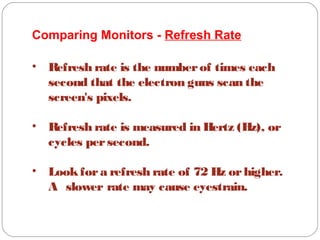 Comparing Monitors - Refresh Rate
• Refresh rate is the numberof times each
second that the electron guns scan the
screen's pixels.
• Refresh rate is measured in Hertz (Hz), or
cycles persecond.
• Lookfora refresh rate of 72 Hz orhigher.
A slower rate may cause eyestrain.
 