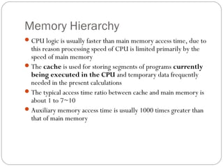 Memory Hierarchy
CPU logic is usually faster than main memory access time, due to
this reason processing speed of CPU is limited primarily by the
speed of main memory
The cache is used for storing segments of programs currently
being executed in the CPU and temporary data frequently
needed in the present calculations
The typical access time ratio between cache and main memory is
about 1 to 7~10
Auxiliary memory access time is usually 1000 times greater than
that of main memory
 