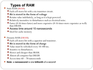 Types of RAM
 Static RAM (SRAM)
Each cell stores bit with a six-transistor circuit.
Bit is stored in the form of voltage
Retains value indefinitely, as long as it is kept powered.
Relatively insensitive to disturbances such as electrical noise.
Faster (8-16 times faster) and more expensive (8-16 times more expensice as well)
than DRAM.
Access time around 10 nanoseconds
Used for cache memory
 Dynamic RAM (DRAM)
Each cell stores bit with a capacitor and transistor.
Bit is stored in the form of charge
Value must be refreshed every 10-100 ms.
Sensitive to disturbances.
Slower and cheaper than SRAM.
Almost all computer has DRAM
Access time 60 – 70 nanoseconds
 Note: a nanosecond is one billionth of a second!
 