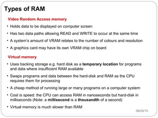 Types of RAM
Video Random Access memory
• Holds data to be displayed on computer screen
• Has two data paths allowing READ and WRITE to occur at the same time
• A system’s amount of VRAM relates to the number of colours and resolution
• A graphics card may have its own VRAM chip on board
Virtual memory
• Uses backing storage e.g. hard disk as a temporary location for programs
and data where insufficient RAM available
• Swaps programs and data between the hard-disk and RAM as the CPU
requires them for processing
• A cheap method of running large or many programs on a computer system
• Cost is speed: the CPU can access RAM in nanoseconds but hard-disk in
milliseconds (Note: a millisecond is a thousandth of a second)
• Virtual memory is much slower than RAM
08/23/159
 