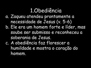 1.Obediência
a. Zaqueu atendeu prontamente a
   necessidade de Jesus (v. 5-6)
b. Ele era um homem forte e líder, mas
   soube ser submisso e reconheceu a
   soberania de Jesus.
c. A obediência faz florescer a
   humildade e mostra o coração do
   homem.
 