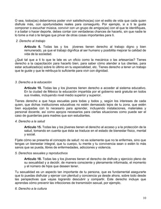 O sea, todos(as) deberíamos poder vivir satisfechos(as) con el estilo de vida que cada quien
disfrute más, con oportunidades reales para conseguirlo. Por ejemplo, si a ti te gusta
componer o escuchar música, convivir con un grupo de amigos(as) con el que te identifiques,
ir a bailar o hacer deporte, debes contar con verdaderas chances de hacerlo, sin que nadie te
lo tome a mal o te tengas que privar de otras cosas importantes para ti.
2. Derecho al trabajo
      Artículo 6. Todas las y los jóvenes tienen derecho al trabajo digno y bien
      remunerado, ya que el trabajo dignifica al ser humano y posibilita mejorar la calidad de
      vida de la sociedad.
¿Qué tal que a ti lo que te late es un oficio como la mecánica o las artesanías? Tienes
derecho a la capacitación para hacerlo bien, para saber cómo atender a tus clientes, para
estar actualizado(a) sobre lo último en tu especialidad, etc. Tienes derecho a tener un trabajo
que te guste y que te retribuya lo suficiente para vivir con dignidad.


3. Derecho a la educación
      Artículo 10. Todas las y los jóvenes tienen derecho a acceder al sistema educativo.
      En la ciudad de México la educación impartida por el gobierno será gratuita en todos
      sus niveles, incluyendo nivel medio superior y superior.
Tienes derecho a que haya escuelas para todas y todos y, según los intereses de cada
quien, que dichas instituciones educativas no estén demasiado lejos de tu zona, que estén
bien equipadas con lo necesario para aprender, incluyendo instalaciones, materiales y
personal docente, así como apoyos necesarios para ciertas situaciones como puede ser el
caso de guarderías para madres que son estudiantes.
4. Derecho a la salud
      Artículo 15. Todas las y los jóvenes tienen el derecho al acceso y a la protección de la
      salud, tomando en cuenta que ésta se traduce en el estado de bienestar físico, mental
      y social.
Fíjate cómo se presenta el concepto de salud: no es solamente que no te enfermes, sino que
tengas un bienestar integral, que tu cuerpo, tu mente y tu convivencia sean o estén lo más
sanos que se pueda, libres de enfermedades, adicciones y violencia.
5. Derechos sexuales y reproductivos
      Artículo 18. Todas las y los jóvenes tienen el derecho de disfrute y ejercicio pleno de
      su sexualidad y a decidir, de manera consciente y plenamente informada, el momento
      y el número de hijos que deseen tener.
Tu sexualidad es un aspecto tan importante de tu persona, que es fundamental asegurarte
que lo puedas disfrutar y ejercer con plenitud y conciencia ya desde ahora, sobre todo desde
las perspectivas que vayas logrando descubrir y compartir. Este derecho incluye que
aprendas cómo prevenir las infecciones de transmisión sexual, por ejemplo.
6. Derecho a la cultura

                                                                                            10
 