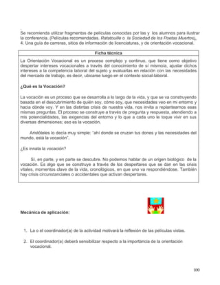 .
Se recomienda utilizar fragmentos de películas conocidas por las y los alumnos para ilustrar
la conferencia. (Películas recomendadas. Ratatouille o la Sociedad de los Poetas Muertos).
4. Una guía de carreras, sitios de información de licenciaturas, y de orientación vocacional.

                                       Ficha técnica
La Orientación Vocacional es un proceso complejo y continuo, que tiene como objetivo
despertar intereses vocacionales a través del conocimiento de sí mismo/a, ajustar dichos
intereses a la competencia laboral del sujeto y evaluarlas en relación con las necesidades
del mercado de trabajo, es decir, ubicarse luego en el contexto social-laboral.

¿Qué es la Vocación?

La vocación es un proceso que se desarrolla a lo largo de la vida, y que se va construyendo
basada en el descubrimiento de quién soy, cómo soy, que necesidades veo en mi entorno y
hacia dónde voy. Y en las distintas crisis de nuestra vida, nos invita a replantearnos esas
mismas preguntas. El proceso se construye a través de pregunta y respuesta, atendiendo a
mis potencialidades, las exigencias del entorno y lo que a cada uno le toque vivir en sus
diversas dimensiones; eso es la vocación.

   Aristóteles lo decía muy simple: “ahí donde se cruzan tus dones y las necesidades del
mundo, está la vocación”.

¿Es innata la vocación?

      Sí, en parte, y en parte se descubre. No podemos hablar de un origen biológico de la
vocación. Es algo que se construye a través de los despertares que se dan en las crisis
vitales, momentos clave de la vida, cronológicos, en que uno va respondiéndose. También
hay crisis circunstanciales o accidentales que activan despertares.




Mecánica de aplicación:



 1. La o el coordinador(a) de la actividad motivará la reflexión de las películas vistas.

 2. El coordinador(a) deberá sensibilizar respecto a la importancia de la orientación
    vocacional.




                                                                                            100
 