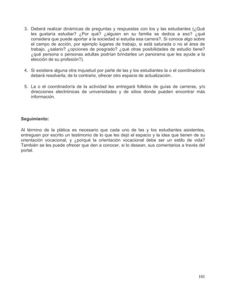3. Deberá realizar dinámicas de preguntas y respuestas con los y las estudiantes (¿Qué
    les gustaría estudiar? ¿Por qué? ¿alguien en su familia se dedica a eso? ¿qué
    considera que puede aportar a la sociedad si estudia esa carrera?. Si conoce algo sobre
    el campo de acción, por ejemplo lugares de trabajo, si está saturada o no el área de
    trabajo. ¿salario? ¿opciones de posgrado? ¿qué otras posibilidades de estudio tiene?
    ¿qué persona o personas adultas podrían brindarles un panorama que les ayude a la
    elección de su profesión?).

 4. Si existiera alguna otra inquietud por parte de las y los estudiantes la o el coordinador/a
    deberá resolverla; de lo contrario, ofrecer otro espacio de actualización.

 5. La o el coordinador/a de la actividad les entregará folletos de guías de carreras, y/o
    direcciones electrónicas de universidades y de sitios donde pueden encontrar más
    información.




Seguimiento:

Al término de la plática es necesario que cada uno de las y los estudiantes asistentes,
entreguen por escrito un testimonio de lo que les dejó el espacio y la idea que tienen de su
orientación vocacional, y ¿porqué la orientación vocacional debe ser un estilo de vida?
También se les puede ofrecer que den a conocer, si lo desean, sus comentarios a través del
portal.




                                                                                           101
 