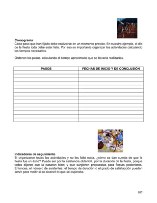 Cronograma
Cada paso que han fijado debe realizarse en un momento preciso. En nuestro ejemplo, el día
de la fiesta todo debe estar listo. Por eso es importante organizar las actividades calculando
los tiempos necesarios.

Ordenen los pasos, calculando el tiempo aproximado que se llevaría realizarlas.


                   PASOS                          FECHAS DE INICIO Y DE CONCLUSIÓN




Indicadores de seguimiento
Si organizaron todas las actividades y no les faltó nada, ¿cómo se dan cuenta de que la
fiesta fue un éxito? Puede ser por la asistencia obtenida, por la duración de la fiesta, porque
todos dijeron que la pasaron bien; y que surgieron propuestas para fiestas posteriores.
Entonces, el número de asistentes, el tiempo de duración o el grado de satisfacción pueden
servir para medir si se alcanzó lo que se esperaba.




                                                                                           107
 