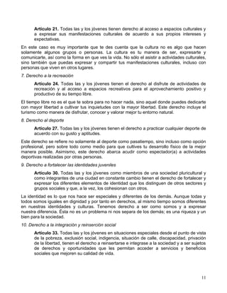 Artículo 21. Todas las y los jóvenes tienen derecho al acceso a espacios culturales y
      a expresar sus manifestaciones culturales de acuerdo a sus propios intereses y
      expectativas.
En este caso es muy importante que te des cuenta que la cultura no es algo que hacen
solamente algunos grupos o personas. La cultura es tu manera de ser, expresarte y
comunicarte, así como la forma en que ves la vida. No sólo el asistir a actividades culturales,
sino también que puedas expresar y compartir tus manifestaciones culturales, incluso con
personas que viven en otros lugares.
7. Derecho a la recreación
      Artículo 24. Todas las y los jóvenes tienen el derecho al disfrute de actividades de
      recreación y al acceso a espacios recreativos para el aprovechamiento positivo y
      productivo de su tiempo libre.
El tiempo libre no es el que te sobra para no hacer nada, sino aquel donde puedes dedicarte
con mayor libertad a cultivar tus inquietudes con la mayor libertad. Este derecho incluye el
turismo como manera de disfrutar, conocer y valorar mejor tu entorno natural.
8. Derecho al deporte
      Artículo 27. Todas las y los jóvenes tienen el derecho a practicar cualquier deporte de
      acuerdo con su gusto y aptitudes.
Este derecho se refiere no solamente al deporte como pasatiempo, sino incluso como opción
profesional, pero sobre todo como medio para que cultives tu desarrollo físico de la mejor
manera posible. Asimismo, este derecho abarca acudir como espectador(a) a actividades
deportivas realizadas por otras personas.
9. Derecho a fortalecer las identidades juveniles
      Artículo 30. Todas las y los jóvenes como miembros de una sociedad pluricultural y
      como integrantes de una ciudad en constante cambio tienen el derecho de fortalecer y
      expresar los diferentes elementos de identidad que los distinguen de otros sectores y
      grupos sociales y que, a la vez, los cohesionan con otros.
La identidad es lo que nos hace ser especiales y diferentes de los demás. Aunque todas y
todos somos iguales en dignidad y por tanto en derechos, al mismo tiempo somos diferentes
en nuestras identidades y culturas. Tenemos derecho a ser como somos y a expresar
nuestra diferencia. Ésta no es un problema ni nos separa de los demás; es una riqueza y un
bien para la sociedad.
10. Derecho a la integración y reinserción social
      Artículo 33. Todas las y los jóvenes en situaciones especiales desde el punto de vista
      de la pobreza, exclusión social, indigencia, situación de calle, discapacidad, privación
      de la libertad, tienen el derecho a reinsertarse e integrase a la sociedad y a ser sujetos
      de derechos y oportunidades que les permitan acceder a servicios y beneficios
      sociales que mejoren su calidad de vida.




                                                                                             11
 