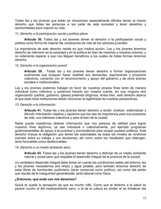 Todas las y los jóvenes que están en situaciones especialmente difíciles tienen el mismo
derecho que todas las personas a ser parte de esta sociedad y tener derechos y
oportunidades para mejorar su vida.
11. Derecho a la participación social y política plena
        Artículo 36. Todas las y los jóvenes tienen el derecho a la participación social y
política como forma de mejorar las condiciones de vida de los sectores juveniles
La importancia de este derecho reside en que implica acción. Las y los jóvenes tenemos
derecho de intervenir en la sociedad y en la política en bien de nosotras y nosotros mismos, y
no solamente esperar a que nos lleguen beneficios a los cuales de todas formas tenemos
derecho.
12. Derecho a la organización juvenil
      Artículo 39. Todas las y los jóvenes tienen derecho a formar organizaciones
      autónomas que busquen hacer realidad sus demandas, aspiraciones y proyectos
      colectivos, contando con el reconocimiento y apoyo del gobierno y de otros actores
      sociales e institucionales.
Las y los jóvenes podemos trabajar en favor de nuestros propios fines tanto de manera
individual como colectiva, y podemos hacerlo por nuestra cuenta, sin que ninguna otra
organización (partido, gobierno, iglesia) pretenda dirigirnos. Antes bien, este derecho abarca
el que esas otras instituciones deban reconocer la legitimidad de nuestras perspectivas.
13. Derecho a la información
      Artículo 41. Todas las y los jóvenes tienen derecho a recibir, analizar, sistematizar y
      difundir información objetiva y oportuna que les sea de importancia para sus proyectos
      de vida, sus intereses colectivos y para el bien de la ciudad.
Nadie puede impedirnos obtener información que nos parezca de utilidad para lograr
nuestros fines legítimos, ya sea individual o colectivamente, por ejemplo programas
gubernamentales de apoyo a la juventud y convocatorias para ocupar puestos públicos. Este
derecho incluye la obligación que tienen las autoridades de todos los niveles de rendirnos
cuentas sobre su trabajo y sus decisiones, así como sobre los resultados que obtengan,
tanto favorables como desfavorables.
14. Derecho a un medio ambiente sano
      Artículo 43. Todas las y los jóvenes tienen derecho a disfrutar de un medio ambiente
      natural y social sano que respalde el desarrollo integral de la juventud de la ciudad.
Un verdadero desarrollo integral debe tomar en cuenta las condiciones reales del entorno; las
y los jóvenes necesitamos aire limpio y agua potable, pero también tenemos derecho de
estar libres de bombardeo publicitario (tanto comercial como político), así como del estrés
que resulta de la inseguridad generalizada, tanto laboral como física.
¿Entonces, qué onda con mis derechos?
Quizá te queda la sensación de que es mucho rollo. Como que el derecho a la salud se
parece mucho al del medioambiente sano, o el de la cultura es similar al de fortalecer las

                                                                                           12
 