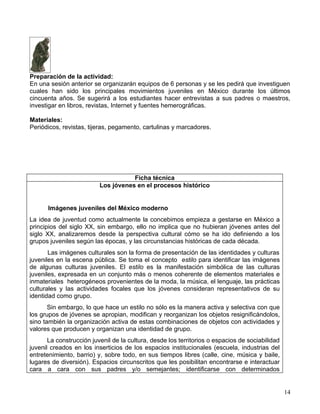 Preparación de la actividad:
En una sesión anterior se organizarán equipos de 6 personas y se les pedirá que investiguen
cuales han sido los principales movimientos juveniles en México durante los últimos
cincuenta años. Se sugerirá a los estudiantes hacer entrevistas a sus padres o maestros,
investigar en libros, revistas, Internet y fuentes hemerográficas.

Materiales:
Periódicos, revistas, tijeras, pegamento, cartulinas y marcadores.




                                     Ficha técnica
                          Los jóvenes en el procesos histórico


      Imágenes juveniles del México moderno
La idea de juventud como actualmente la concebimos empieza a gestarse en México a
principios del siglo XX, sin embargo, ello no implica que no hubieran jóvenes antes del
siglo XX, analizaremos desde la perspectiva cultural cómo se ha ido definiendo a los
grupos juveniles según las épocas, y las circunstancias históricas de cada década.
       Las imágenes culturales son la forma de presentación de las identidades y culturas
juveniles en la escena pública. Se toma el concepto estilo para identificar las imágenes
de algunas culturas juveniles. El estilo es la manifestación simbólica de las culturas
juveniles, expresada en un conjunto más o menos coherente de elementos materiales e
inmateriales heterogéneos provenientes de la moda, la música, el lenguaje, las prácticas
culturales y las actividades focales que los jóvenes consideran representativos de su
identidad como grupo.
       Sin embargo, lo que hace un estilo no sólo es la manera activa y selectiva con que
los grupos de jóvenes se apropian, modifican y reorganizan los objetos resignificándolos,
sino también la organización activa de estas combinaciones de objetos con actividades y
valores que producen y organizan una identidad de grupo.
       La construcción juvenil de la cultura, desde los territorios o espacios de sociabilidad
juvenil creados en los inserticios de los espacios institucionales (escuela, industrias del
entretenimiento, barrio) y, sobre todo, en sus tiempos libres (calle, cine, música y baile,
lugares de diversión). Espacios circunscritos que les posibilitan encontrarse e interactuar
cara a cara con sus padres y/o semejantes; identificarse con determinados


                                                                                                 14
 