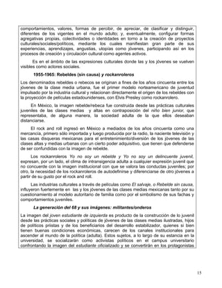 comportamientos, valores, formas de percibir, de apreciar, de clasificar y distinguir,
diferentes de los vigentes en el mundo adulto; y, eventualmente, configurar formas
agregativas propias, colectividades o identidades en torno a la creación de proyectos
culturales/sociales/políticos, mediante los cuales manifiestan gran parte de sus
experiencias, aprendizajes, angustias, utopías como jóvenes, participando así en los
procesos de creación y circulación cultural como agentes activos.
       Es en el ámbito de las expresiones culturales donde las y los jóvenes se vuelven
visibles como actores sociales.
      1955-1965: Rebeldes (sin causa) y rockanroleros
Los denominados rebeldes o rebecos se originan a fines de los años cincuenta entre los
jóvenes de la clase media urbana, fue el primer modelo norteamericano de juventud
impulsado por la industria cultural y relacionan directamente el origen de los rebeldes con
la proyección de películas estadounidenses, con Elvis Presley como rockanrolero.
     En México, la imagen rebelde/rebeca fue construida desde las prácticas culturales
juveniles de las clases medias y altas en contraposición del niño bien junior, que
representaba, de alguna manera, la sociedad adulta de la que ellos deseaban
distanciarse.
     El rock and roll ingresó en México a mediados de los años cincuenta como una
mercancía, primero sólo importada y luego producida por la radio, la naciente televisión y
las casas disqueras mexicanas para el entretenimiento/diversión de los jóvenes de las
clases altas y medias urbanas con un cierto poder adquisitivo, que tienen que defenderse
de ser confundidas con la imagen de rebelde.
      Los rockanroleros Yo no soy un rebelde y Yo no soy un delincuente juvenil,
expresan, por un lado, el clima de intransigencia adulta a cualquier expresión juvenil que
no concuerde con la imagen institucional con que se valora las conductas juveniles; por
otro, la necesidad de los rockanroleros de autodefinirse y diferenciarse de otro jóvenes a
partir de su gusto por el rock and roll.
      Las industrias culturales a través de películas como El salvaje, o Rebelde sin causa,
influyeron fuertemente en las y los jóvenes de las clases medias mexicanas tanto por su
cuestionamiento al modelo autoritario de familia como por el simbolismo de sus fachas y
comportamientos juveniles.
      La generación del 68 y sus imágenes: militantes/onderos
La imagen del joven estudiante de izquierda es producto de la construcción de lo juvenil
desde las prácticas sociales y políticas de jóvenes de las clases medias ilustradas, hijos
de políticos priistas y de los beneficiarios del desarrollo estabilizador, quienes si bien
tienen buenas condiciones económicas, carecen de los canales institucionales para
ascender al mundo de la política (adulta). Estos sujetos, a lo largo de su estancia en la
universidad, se socializarán como activistas políticos en el campus universitario
confrontando la imagen del estudiante oficializado y se convertirán en los protagonistas




                                                                                              15
 