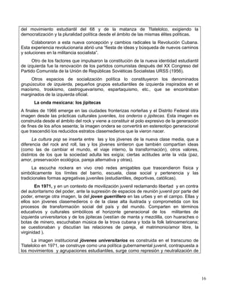 del movimiento estudiantil del 68 y de la matanza de Tlatelolco, exigiendo la
democratización y la pluralidad política desde el ámbito de las mismas élites políticas.
      Colaboraron a esta nueva concepción y cambios radicales la Revolución Cubana.
Esta experiencia revolucionaria abrió una “fiesta de ideas y búsqueda de nuevos caminos
y soluciones en la militancia socialista”.
      Otro de los factores que impulsaron la constitución de la nueva identidad estudiantil
de izquierda fue la renovación de los partidos comunistas después del XX Congreso del
Partido Comunista de la Unión de Repúblicas Soviéticas Socialistas URSS (1956).
     Otros espacios de socialización política lo constituyeron los denominados
grupúsculos de izquierda, pequeños grupos estudiantiles de izquierda inspirados en el
maoísmo, troskismo, castroguevarismo, espartaquismo, etc., que se encontraban
marginados de la izquierda oficial.
      La onda mexicana: los jipitecas
A finales de 1966 emerge en las ciudades fronterizas norteñas y el Distrito Federal otra
imagen desde las prácticas culturales juveniles, los onderos o jipitecas. Esta imagen es
construida desde el ámbito del rock y viene a constituir el polo expresivo de la generación
de fines de los años sesenta; la imagen ondera se convertirá en estereotipo generacional
que trascendió los reducidos estratos clasemedieros que la vieron nacer.
      La cultura pop se inserta entre las y los jóvenes de la nueva clase media, que a
diferencia del rock and roll, las y los jóvenes sintieron que también compartían ideas
(como las de cambiar el mundo, el viaje interno, la transformación), otros valores,
distintos de los que la sociedad adulta les exigía; ciertas actitudes ante la vida (paz,
amor, preservación ecológica, pareja alternativa y otras).
      La escucha rockera en vivo creó redes amigables que trascendieron física y
simbólicamente los límites del barrio, escuela, clase social y pertenencia y las
tradicionales formas agregativas juveniles (estudiantiles, deportivas, católicas).
        En 1971, y en un contexto de movilización juvenil reclamando libertad y en contra
del autoritarismo del poder, ante la supresión de espacios de reunión juvenil por parte del
poder, emerge otra imagen, la del joven guerrillero en las urbes y en el campo. Ellas y
ellos son jóvenes clasemedieros o de la clase alta ilustrada y comprometida con los
procesos de transformación social del país y del mundo. Comparten en términos
educativos y culturales simbólicos el horizonte generacional de los militantes de
izquierda universitarios y de los jipitecas (vestían de manta y mezclilla, con huaraches o
botas de minero, escuchaban música de la trova cubana y toda la folk latinoamericana;
se cuestionaban y discutían las relaciones de pareja, el matrimonio/amor libre, la
virginidad ).
      La imagen institucional jóvenes universitarios es construida en el transcurso de
Tlatelolco en 1971, se construye como una política gubernamental juvenil, contrapuesta a
los movimientos y agrupaciones estudiantiles, surge como represión y neutralización de




                                                                                              16
 