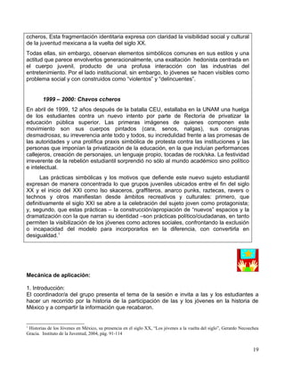 ccheros, Esta fragmentación identitaria expresa con claridad la visibilidad social y cultural
de la juventud mexicana a la vuelta del siglo XX.
Todas ellas, sin embargo, observan elementos simbólicos comunes en sus estilos y una
actitud que parece envolverlos generacionalmente, una exaltación hedonista centrada en
el cuerpo juvenil, producto de una profusa interacción con las industrias del
entretenimiento. Por el lado institucional, sin embargo, lo jóvenes se hacen visibles como
problema social y con construidos como “violentos” y “delincuentes”.


        1999 – 2000: Chavos ccheros
En abril de 1999, 12 años después de la batalla CEU, estallaba en la UNAM una huelga
de los estudiantes contra un nuevo intento por parte de Rectoría de privatizar la
educación pública superior. Las primeras imágenes de quienes componen este
movimiento son sus cuerpos pintados (cara, senos, nalgas), sus consignas
desmadrosas, su irreverencia ante todo y todos, su incredulidad frente a las promesas de
las autoridades y una prolífica praxis simbólica de protesta contra las instituciones y las
personas que imponían la privatización de la educación, en la que incluían performances
callejeros, creación de personajes, un lenguaje propio, tocadas de rock/ska. La festividad
irreverente de la rebelión estudiantil sorprendió no sólo al mundo académico sino político
e intelectual.
      Las prácticas simbólicas y los motivos que defiende este nuevo sujeto estudiantil
expresan de manera concentrada lo que grupos juveniles ubicados entre el fin del siglo
XX y el inicio del XXI como lso skaceros, graffiteros, anarco punks, raztecas, ravers o
technos y otros manifiestan desde ámbitos recreativos y culturales: primero, que
definitivamente el siglo XXI se abre a la celebración del sujeto joven como protagonista;
y, segundo, que estas prácticas – la construcción/apropiación de “nuevos” espacios y la
dramatización con la que narran su identidad –son prácticas político/ciudadanas, en tanto
permiten la visibilización de los jóvenes como actores sociales, confrontando la exclusión
o incapacidad del modelo para incorporarlos en la diferencia, con convertirla en
desigualdad.1




Mecánica de aplicación:

1. Introducción:
El coordinador/a del grupo presenta el tema de la sesión e invita a las y los estudiantes a
hacer un recorrido por la historia de la participación de las y los jóvenes en la historia de
México y a compartir la información que recabaron.


1
 Historias de los Jóvenes en México, su presencia en el siglo XX, “Los jóvenes a la vuelta del siglo”, Gerardo Necoechea
Gracia. Instituto de la Juventud, 2004, pàg. 91-114


                                                                                                                     19
 