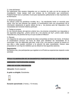 2. Línea del tiempo:
Se organizaran seis equipos integrados por un miembro de cada uno de los equipos de
investigación. Cada equipo hará una síntesis de la información que encontraron.
Posteriormente hará un periódico mural para representar gráficamente lo más importante de
la información.

3. Dinámica de paseo:
Se colocan juntos los periódicos murales, las y los estudiantes harán un recorrido para
verlos. Una vez que todos/as han pasado, el coordinador/a hará una recuperación de la
información destacando el aporte valioso de las y los jóvenes para dar respuesta a las
necesidades del momento histórico particular.
4. Trabajo en grupos:
En los mismos grupos del ejercicio anterior las y los jóvenes compartirán sus respuestas a
las siguientes preguntas: ¿Cómo somos las y los jóvenes de hoy? ¿Cómo están dando
respuesta las y los jóvenes de hoy a lo que sucede en México?
5. Plenaria:
Un integrante de cada grupo presenta las ideas compartidas al interior del mismo. Al finalizar
el coordinador/a provoca una lluvia de ideas para identificar las necesidades de la
comunidad. Una vez elaborada esta lista, invita a las y los jóvenes a pensar la manera en
que ellos y ellas pueden contribuir a la solución de esas necesidades. Colocar esas
propuestas en una hoja de rotafolios que se utilizará en las siguientes sesiones.
Seguimiento:
Se solicita a los y las participantes que registren en el Portal sus experiencias respecto a esta
actividad.



TÍTULO: ELABORACIÓN DE UN DIAGNÓSTICO PARTICIPATIVO DE LA VIDA ESCOLAR

DIMENSIÓN: PARTICIPACIÒN JUVENIL

LÍNEA DE ACCIÓN: PREVENCIÓN

Ubicación: Evento especial

A quién va dirigido: Estudiantes




Duración aproximada: 2 horas y 15 minutos.




                                                                                              20
 
