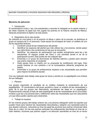 aprender mutuamente y encontrar soluciones más relevantes y efectivas.




Mecánica de aplicación

    1. Introducción
El coordinador/a invita a las y los estudiantes a recordar lo trabajado en la sesión anterior y
las ideas respecto al papel que han jugado los jóvenes en la historia reciente de México.
Después presentará el objetivo de esta sesión.

   2. Diagnóstico de la vida escolar
Se colocará en una pared o en el pizarrón el dibujo o plano de la escuela, se distribuye al
grupo en equipos de 5 o 6 personas. Cada equipo se encargará de hacer un análisis de uno
de los siguientes factores:
      I.  Condición actual de las instalaciones del plantel.
     II.  Identificar los espacios del plantel que más utilizan las y los jóvenes, donde pasan
          sus ratos libres y las condiciones en las que se encuentra.
    III.  Identificar los espacios de participación que existen actualmente para las y los
          estudiantes. El espacio puede ser físico o una actividad donde sí se da la
          participación juvenil. Ésta puede ser de cualquier tipo.
    IV.   Entrevista a un grupo de alumnos/as de distintos salones y grados para conocer
          qué podría mejorarse en el plantel.
     V.   Cada equipo hace un diseño con su propuesta de modificación del lugar. Esto
          puede hacerse en una cartulina o en la computadora utilizando programas de
          diseño.
    VI.   Entrevistar a un grupo de profesores/as respecto a las necesidades que perciben
          para mejorar el ambiente escolar.

Una vez realizado este trabajo cada grupo se reúne y escribe en un papelógrafo una síntesis
de sus hallazgos
   3. Plenaria
Los grupos expondrán el resultado de su análisis mediante la presentación de sus
papelógrafos. El coordinador/a del grupo ayudará a hacer un análisis de las necesidades a
partir de lo que los grupos han descubierto, escribiendo las ideas en un papelógrafo.
Posteriormente colocará al lado de este papelógrafo el de las necesidades de la comunidad.
Invitará a que las y los jóvenes lean y reflexionen sobre las necesidades que han descubierto
y lo que ellos pueden aportar para resolverlas.
   4. Trabajo en equipos
En los mismos grupos del trabajo anterior las y los jóvenes dialogarán sobre los aportes que
pueden hacer para resolver las necesidades descubiertas y elegirán una necesidad sobre la
que deseen intervenir, colocando en tiras de papel las acciones que podrían emprender ellos
(tiras de un color). En las que podrían participar los profesores/as (escribirlas en tiras de un
color distinto). Acciones que podrían sugerir a la dirección (escribirlas en tiras de un tercer


                                                                                             22
 