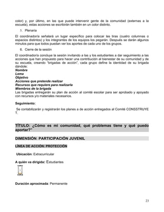 color) y, por último, en las que puede intervenir gente de la comunidad (externas a la
escuela), estas acciones se escribirán también en un color distinto.
   5. Plenaria
El coordinador/a señalará un lugar específico para colocar las tiras (cuatro columnas o
espacios distintos) y los integrantes de los equipos los pegarán. Después se darán algunos
minutos para que todos puedan ver los aportes de cada uno de los grupos.
   6. Cierre de la sesión
El coordinador/a concluye la sesión invitando a las y los estudiantes a dar seguimiento a las
acciones que han propuesto para hacer una contribución al bienestar de su comunidad y de
su escuela, creando “brigadas de acción”, cada grupo define la identidad de su brigada
dándole:
Nombre
Lema
Objetivo
Acciones que pretende realizar
Recursos que requiere para realizarla
Miembros de la brigada
Las brigadas entregarán su plan de acción al comité escolar para ser aprobado y apoyado
con recursos y/o materiales necesarios.

Seguimiento:
 Se contabilizarán y registrarán los planes a de acción entregados al Comité CONSSTRUYE
T.


TÍTULO: ¿Cómo es mi comunidad, qué problemas tiene y qué puedo
aportar?”

DIMENSIÓN: PARTICIPACIÓN JUVENIL

LÍNEA DE ACCIÓN: PROTECCIÓN

Ubicación: Extracurricular

A quién va dirigida: Estudiantes




Duración aproximada: Permanente




                                                                                          23
 