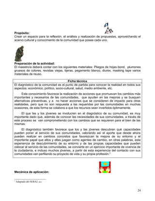 Propósito:
Crear un espacio para la reflexión, el análisis y realización de propuestas, aprovechando el
acervo cultural y conocimiento de la comunidad que posee cada uno.




Preparación de la actividad:
El maestro/a deberá contar con los siguientes materiales: Pliegos de hojas bond, plumones
gruesos de colores, revistas viejas, tijeras, pegamento blanco, diurex, masking tape varios
materiales de reuso.

                                        Ficha técnica
El diagnóstico de la comunidad es el punto de partida para conocer la realidad en todos sus
aspectos: económico, político, socio-cultural, salud, medio ambiente, etc.
      Este conocimiento favorece la realización de acciones que promuevan los cambios más
importantes y necesarios de las comunidades, que ayuden en las mejoras y se busquen
alternativas preventivas, y a no hacer acciones que se consideren de impacto para otras
realidades, pero que no son respuesta a las requeridas por las comunidades en muchas
ocasiones, de esta forma se colabora a que los recursos sean invertidos óptimamente.
     El que las y los jóvenes se involucren en el diagnóstico de su comunidad, es muy
importante dado que, además de conocer las necesidades de sus comunidades, a través de
este proceso se van comprometiendo con los cambios que se requieren para el bien de las
mismas.
      El diagnóstico también favorece que los y las jóvenes descubran qué capacidades
pueden poner al servicio de sus comunidades, valorando así el aporte que desde ahora
pueden realizar en cambios concretos que favorezcan la mejora de su entorno y el
importante papel que ellos y ellas juegan como agentes de cambio, en otras palabras, esta
experiencia de descubrimiento de su entorno y de las propias capacidades que pueden
colocar al servicio de las comunidades, se convierte en un ejercicio importante de vivencia de
la ciudadanía, e incluso muchos jóvenes, a partir de esta experiencia del contacto con sus
comunidades van perfilando su proyecto de vida y su propia profesión.2




Mecánica de aplicación:

2
    Adaptado del SERAJ, a.c.


                                                                                           24
 