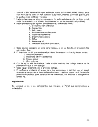 1. Solicitar a los participantes que recuerden cómo era su comunidad cuando ellos
    eran niños/as y/o cómo les han platicado sus padres, madres y abuelos que era, y/o
    lo que han leído en libros y revistas.
 2. Invitarlos/as a que se integren en equipos de siete participantes (la cantidad podrá
    variar de acuerdo con el número de asistentes y/o las necesidades del profesor).
 3. Pedir que identifiquen algunos problemas de su comunidad como:
                    1. Contaminación ambiental
                    2. Inseguridad
                    3. Adicciones
                    4. Embarazos en adolescentes
                    5. Violencia intrafamiliar
                    6. Discriminación social
                    7. SIDA
                    8. Acoso sexual
                    9. Otros (Se aceptarán propuestas)

 4. Cada equipo escogerá un tema para trabajar, o en su defecto, el profesor/a los
    asignará o rifará.
 5. El maestro/a pedirá que analicen el problema de acuerdo con los siguientes puntos:
             i. Inicio del problema
            ii. Desarrollo a través del tiempo
           iii. Estado actual
           iv. Conclusiones
 6. Con la ayuda del facilitador/a, cada equipo realizará un collage acerca de la
    problemática que le tocó trabajar.
 7. Cada equipo expondrá ante el grupo su collage.
 8. El profesor/a motivará al grupo para que propongan y escriban en un papel
    acuerdos y compromisos, tanto individuales como colectivos, que a partir de ese día
    pondrán en práctica para beneficio de la comunidad, sin importar si trabajaron el
    tema o no.

Seguimiento:

Se solicitará a los y las participantes que integren al Portal sus compromisos y
actividades.




                                                                                     25
 