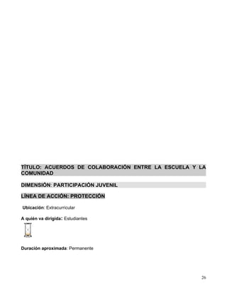 TÍTULO: ACUERDOS DE COLABORACIÓN ENTRE LA ESCUELA Y LA
COMUNIDAD

DIMENSIÓN: PARTICIPACIÓN JUVENIL

LÍNEA DE ACCIÓN: PROTECCIÓN

Ubicación: Extracurricular

A quién va dirigida: Estudiantes




Duración aproximada: Permanente




                                                    26
 
