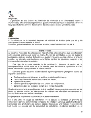 Propósito:
  El propósito de esta acción de protección es involucrar a las autoridades locales o
municipales y a las diversas dependencias gubernamentales del lugar en acciones a favor de
las y los estudiantes a través de convenios de colaboración a corto y mediano plazo.




Preparación:
El coordinador/a de la actividad preparará el machote de acuerdo para que los y las
participantes puedan negociar el mismo.
Asimismo, preparará la firma del mismo de acuerdo con el Comité CONSTRUYE T.


                                         Ficha Técnica
Al hablar de “acuerdos de colaboración” nos referimos a los convenios que se establecen
entre distintos actores para lograr un mismo fin. En las actividades en que se busca la
participación activa y creativa de los jóvenes pueden intervenir agentes externos al entorno
escolar, por ejemplo organizaciones comunitarias, centros de educación superior y las
mismas instancias gubernamentales.
     Este tipo de acciones además de la participación, fomentan el sentido de la
corresponsabilidad social entre las y los jóvenes, pues los distintos organismos aportan
desde su naturaleza y capacidades al objetivo común.
      Conviene que los acuerdos establecidos se registren por escrito y tengan en cuenta los
siguientes elementos:
   •   Clarificar quienes participan en la acción y el objetivo del convenio.
   •   Los compromisos que asume cada una de las partes.
   •   Vigencia del acuerdo.
   •   Tiempos para el cumplimiento de cada uno de los compromisos.
   •   Condiciones bajo las cuales se cumple o se rompe el acuerdo.
Un elemento importante a considerar es el de la igualdad: los compromisos asumidos por las
partes no siempre pueden ser exactamente los mismos, por ello deben ser pensados en
función de la capacidad real de los actores.
El ejemplo que se presenta a continuación muestra este criterio:
En el año 2007 un grupo de estudiantes de la escuela X realizaba un proyecto de
colaboración con una comunidad de campesina del estado de Veracruz. Los habitantes de la
comunidad eran productores de caña de azúcar. Después de una visita de reconocimiento
del medio, en acuerdo con la comunidad los estudiantes decidieron contribuir en el


                                                                                          27
 