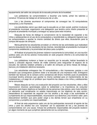equipamiento del salón de cómputo de la escuela primaria de la localidad.
      Los pobladores se comprometieron a levantar una barda, pintar los salones y
construir 10 bancos de trabajo en el transcurso de un año.
      Los y las jóvenes asumieron el compromiso de conseguir las 10 computadoras
necesarias y una impresora.
       Los estudiantes vieron que dado que la escuela es un bien social, podrían involucrar
al presidente municipal, organizaron una delegación que tendría como misión presentar el
proyecto al presidente municipal y conseguir su apoyo para esta iniciativa.
       Después de horas de diálogo lo convencieron de la necesidad de capacitar a los
niños y adolescentes en el uso de la computadora y recordándole su obligación lograron que
se comprometiera a aportar la misma cantidad de dinero que ellos recaudarían para la
compra del equipo de cómputo.
       Mensualmente los estudiantes enviaban un informe de las actividades que realizaban
para la recaudación de los resultados de las mismas, recordándole al presidente municipal el
compromiso establecido y la proximidad del plazo para cumplirlo.
       Al finalizar el proyecto los jóvenes visitaron nuevamente la comunidad, en una reunión
pública cada uno de los actores involucrados en este proyecto informó a la comunidad de
sus resultados:
      Los pobladores invitaron a hacer un recorrido por la escuela, habían levantado la
barda y colocado algunos metros de malla ciclónica para resguardar el espacio de la
escuela, los salones estaban pintados y el salón de cómputo ya tenía mesas de trabajo,
bancos y la instalación eléctrica necesaria.
       Los estudiantes entregaron las 10 computadoras y dos impresoras; gracias a una
donación que consiguieron pudieron dotar a la escuela de una impresora más. Entregaron
también las facturas de la compra como constancia del dinero invertido pues el presidente
municipal tendría entonces que aportar la misma cantidad para el mantenimiento de las
instalaciones y el pago de un profesor que impartiría las clases a los niños y adolescentes
de la comunidad.
      Meses después se hizo una evaluación del proyecto con los estudiantes, ellos y ellas
reconocieron diversos aprendizajes sobre la solidaridad y la importancia de conjuntar
esfuerzos para lograr objetivos en beneficio de las personas más pobres, pero hubo también
un elemento que inicialmente no estaba intencionado en los objetivos de esta acción:
desarrollaron la capacidad de negociar con los adultos y de exigir a las autoridades el
cumplimiento de sus responsabilidades, reconocieron sus derechos y los hicieron valer, pero
descubrieron también que para poder exigir a los demás tenían que empeñarse en su
compromiso y cumplirlo con responsabilidad.
      Al final de esta experiencia cada uno de los participantes reconoció el aporte de los
otros y para los adultos fue una “sorpresa” ver la capacidad de los y las jóvenes de
comprometerse con una causa. Incluso los profesores responsables del proyecto dudaron
en algún momento de que cumplirían plenamente con su compromiso.



                                                                                           28
 