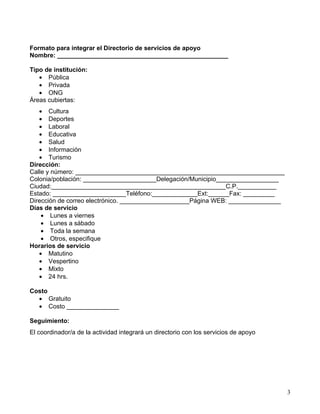 Formato para integrar el Directorio de servicios de apoyo
Nombre: _________________________________________________

Tipo de institución:
   • Pública
   • Privada
   • ONG
Áreas cubiertas:
   • Cultura
   • Deportes
   • Laboral
   • Educativa
   • Salud
   • Información
   • Turismo
Dirección:
Calle y número: ____________________________________________________________
Colonia/población: _____________________Delegación/Municipio__________________
Ciudad:__________________________________________________C.P.___________
Estado: _____________________Teléfono:_____________Ext:______Fax: _________
Dirección de correo electrónico. ____________________Página WEB: _______________
Días de servicio
    • Lunes a viernes
    • Lunes a sábado
    • Toda la semana
    • Otros, especifique
Horarios de servicio
   • Matutino
   • Vespertino
   • Mixto
   • 24 hrs.

Costo
  • Gratuito
  • Costo _______________

Seguimiento:
El coordinador/a de la actividad integrará un directorio con los servicios de apoyo




                                                                                      3
 