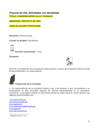 Proyecto de vida. Actividades con estudiantes
TÌTULO: CONEXIÓN ENTRE AULA Y TRABAJO*

DIMENSIÓN: PROYECTO DE VIDA

LÍNEA DE ACCIÓN: PROTECCIÓN




Ubicación: Extracurricular

A quién va dirigido: Estudiantes




           Duración aproximada: 1 hora.

Propósito:




Informar a la población de la educación media superior, acerca de la relación entre el mundo
de las profesiones y el campo laboral.




           Preparación de la actividad:

1.- El coordinador(a) de la actividad invitará a las y los jóvenes a que, previamente a su
participación en ella, consulten páginas de Internet especializadas en la orientación
vocacional, y que logren ampliar su panorama desde las aulas hacia el mundo laboral. Las
páginas recomendables son:

www.microsoft.com,
www.becas.sre.gob.mx,
www.anuies.mx,
www.observatoriolaboral.gob.mx,
www.guiat.net,
www.universia.net.mx

*
    Adaptado de Guía T, A.C.


                                                                                         31
 