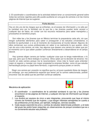 2. El coordinador o coordinadora de la actividad deberá tener un conocimiento general sobre
todas las carreras vigentes para ello puede auxiliarse en una guía de carreras o en las misma
páginas de Internet que se sugieren.

                                       Ficha técnica
Hoy en día uno de los riesgos que se enfrentan, es el exceso de información y no sólo por
la cantidad sino por la facilidad con la que los y las jóvenes pueden tener acceso a
cualquier tipo de datos, sin contar con los recursos necesarios para saber manejarlos y
procesarlos en beneficio propio.

    Son miles las y los jóvenes que en México terminan la preparatoria cada año, sin que
tengan suficientes elementos para saber si proseguirán a los estudios universitarios; si
tendrán la oportunidad; o si es el momento de incorporarse al mundo laboral. Algunos de
ellos comienzan sus cursos profesionales sin saber si es realmente lo que quieren, otros
van de una a otra carrera, es más, hay algunos que desean una carrera sin saber que por
el momento con lo que saben pueden comenzar directamente a desarrollarse en el campo
laboral.

    Hay quienes eligen carrera por tanteo: cualquier cosa que no tenga matemáticas; o lo
que sea, pero que no lleve biología ni química. Otros optan por la decisión de terceros: me
inscribí en esta carrera porque me la recomendaron. Unos más lo hacen para entender
mejor el negocio y manejar con mayor propiedad la empresa familiar, como el que estudia
farmacología porque su papá tiene farmacia, o agronomía porque posee un rancho.

    Elegir una carrera por vocación no significa que la y el joven quedarán libres de riesgos;
sin embargo, por esa preferencia especial que tienen por la carrera seleccionada, podrán
encontrar vías de salida que les permitan continuar adelante.




Mecánica de aplicación

   1. El coordinador o coordinadora de la actividad sondeará lo que las y los jóvenes
      encontraron en las páginas de Internet, y cualquier otro tipo de información que tengan
      al respecto.
   2. Los dividirá por equipos de cinco a seis integrantes, procurando que haya el mismo
      número de hombres que de mujeres, y que tengan intereses semejantes en cuanto a
      las profesiones y/o las áreas, por ejemplo, biológicas, ciencias sociales.
   3. Cada equipo expondrá los pros y contras de estudiar determinada profesión, y el resto
      del grupo les podrá hacer preguntas y/u observaciones de porqué considera que es o
      no conveniente estudiar esa profesión.




                                                                                             32
 