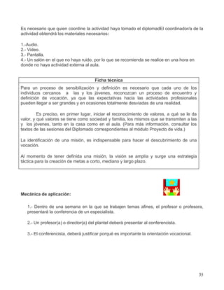 Es necesario que quien coordine la actividad haya tomado el diplomadEl coordinador/a de la
actividad obtendrá los materiales necesarios:

1.-Audio.
2.- Video.
3.- Pantalla.
4.- Un salón en el que no haya ruido, por lo que se recomienda se realice en una hora en
donde no haya actividad externa al aula.


                                      Ficha técnica
Para un proceso de sensibilización y definición es necesario que cada uno de los
individuos cercanos a las y los jóvenes, reconozcan un proceso de encuentro y
definición de vocación, ya que las expectativas hacia las actividades profesionales
pueden llegar a ser grandes y en ocasiones totalmente desviadas de una realidad.

         Es preciso, en primer lugar, iniciar el reconocimiento de valores, a qué se le da
valor, y qué valores se tiene como sociedad y familia, los mismos que se transmiten a las
y los jóvenes, tanto en la casa como en el aula. (Para más información, consultar los
textos de las sesiones del Diplomado correspondientes al módulo Proyecto de vida.)

La identificación de una misión, es indispensable para hacer el descubrimiento de una
vocación.

Al momento de tener definida una misión, la visión se amplía y surge una estrategia
táctica para la creación de metas a corto, mediano y largo plazo.




Mecánica de aplicación:

   1.- Dentro de una semana en la que se trabajen temas afines, el profesor o profesora,
   presentará la conferencia de un especialista.

   2.- Un profesor(a) o director(a) del plantel deberá presentar al conferencista.

   3.- El conferencista, deberá justificar porqué es importante la orientación vocacional.




                                                                                             35
 