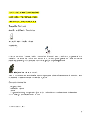 TÍTULO: INFORMACIÓN PERSONAL*

DIMENSIÓN: PROYECTO DE VIDA

LÍNEA DE ACCIÓN: FORMACIÓN

Ubicación: Curricular

A quién va dirigido: Estudiantes




Duración aproximada: 1 hora

Propósito:




Conocer las bases con que cuenta una alumna o alumno para construir su proyecto de vida.
Partiendo de éstas, la misión será formar a la persona para que reúna cada una de las
piezas necesarias y sea capaz de construir su propio proyecto personal.




           Preparación de la actividad:
Para la realización se debe contar con el espacio de orientación vocacional, tutorías o bien
un espacio de comunicación directa con el joven.

Materiales necesarios:

1.- Papel blanco.
2.- Plumas o lápices.
3.- Aula.
4.- Lugar silencioso y con privacía, por lo que se recomienda se realice en una hora en
donde no haya actividad externa al aula.




*
    Adaptado de Guía T, A.C.


                                                                                          37
 