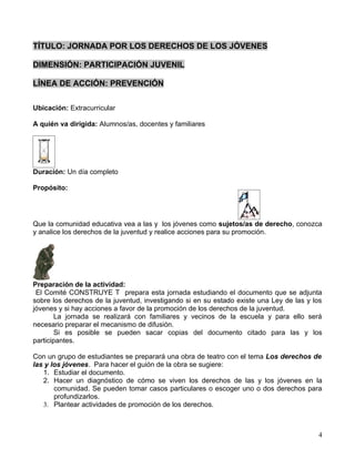TÍTULO: JORNADA POR LOS DERECHOS DE LOS JÓVENES

DIMENSIÓN: PARTICIPACIÓN JUVENIL

LÍNEA DE ACCIÓN: PREVENCIÓN

Ubicación: Extracurricular

A quién va dirigida: Alumnos/as, docentes y familiares




Duración: Un día completo

Propósito:




Que la comunidad educativa vea a las y los jóvenes como sujetos/as de derecho, conozca
y analice los derechos de la juventud y realice acciones para su promoción.




Preparación de la actividad:
 El Comité CONSTRUYE T prepara esta jornada estudiando el documento que se adjunta
sobre los derechos de la juventud, investigando si en su estado existe una Ley de las y los
jóvenes y si hay acciones a favor de la promoción de los derechos de la juventud.
        La jornada se realizará con familiares y vecinos de la escuela y para ello será
necesario preparar el mecanismo de difusión.
        Si es posible se pueden sacar copias del documento citado para las y los
participantes.

Con un grupo de estudiantes se preparará una obra de teatro con el tema Los derechos de
las y los jóvenes. Para hacer el guión de la obra se sugiere:
   1. Estudiar el documento.
   2. Hacer un diagnóstico de cómo se viven los derechos de las y los jóvenes en la
       comunidad. Se pueden tomar casos particulares o escoger uno o dos derechos para
       profundizarlos.
   3. Plantear actividades de promoción de los derechos.



                                                                                         4
 