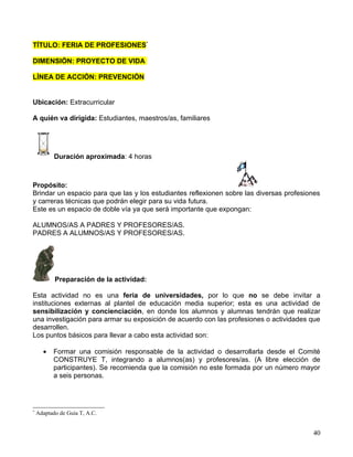 TÍTULO: FERIA DE PROFESIONES*

DIMENSIÓN: PROYECTO DE VIDA

LÍNEA DE ACCIÓN: PREVENCIÓN


Ubicación: Extracurricular

A quién va dirigida: Estudiantes, maestros/as, familiares




           Duración aproximada: 4 horas



Propósito:
Brindar un espacio para que las y los estudiantes reflexionen sobre las diversas profesiones
y carreras técnicas que podrán elegir para su vida futura.
Este es un espacio de doble vía ya que será importante que expongan:

ALUMNOS/AS A PADRES Y PROFESORES/AS.
PADRES A ALUMNOS/AS Y PROFESORES/AS.




           Preparación de la actividad:

Esta actividad no es una feria de universidades, por lo que no se debe invitar a
instituciones externas al plantel de educación media superior; esta es una actividad de
sensibilización y concienciación, en donde los alumnos y alumnas tendrán que realizar
una investigación para armar su exposición de acuerdo con las profesiones o actividades que
desarrollen.
Los puntos básicos para llevar a cabo esta actividad son:

      •   Formar una comisión responsable de la actividad o desarrollarla desde el Comité
          CONSTRUYE T, integrando a alumnos(as) y profesores/as. (A libre elección de
          participantes). Se recomienda que la comisión no este formada por un número mayor
          a seis personas.




*
    Adaptado de Guía T, A.C.


                                                                                         40
 
