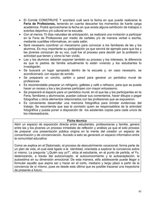 •   El Comité CONSTRUYE T acordará cuál será la fecha en que puede realizarse la
       Feria de Profesiones, teniendo en cuenta descartar los momentos de fuerte carga
       académica. Podrá aprovecharse la fecha en que exista alguna exhibición de trabajos o
       eventos deportivo y/o cultural en la escuela.
   •   Con al menos 15 días naturales de anticipación, se realizará una invitación a participar
       en la Feria de Profesiones por medio de carteles y/o de manera verbal o escrita,
       mediante cuartillas informativas, en cada salón.
   •   Será necesario coordinar un mecanismo para convocar a los familiares de las y los
       alumnos. Es muy importante su participación ya que servirá de ejemplo para que los y
       las jóvenes conozcan de su voz, cuál fue el proceso para decidir por la profesión o
       actividad que tienen y cómo la han vivido.
   •   Las y los alumnos deberán exponer también su proceso y los intereses, la diferencia
       es que lo padres de familia actualmente lo están viviendo y los estudiantes lo
       investigarán.
   •   Se buscará un lugar apropiado dentro de la escuela y, en caso necesario, se
       acondicionará, con equipo de sonido.
   •   Se preparará un corcho, cartón o pared para generar un periódico mural de
       profesiones
   •   Es recomendable preparar un refrigerio, galletas y café o refresco, para que se pueda
       hacer un receso y los y las jóvenes participen con mayor entusiasmo.
   •   Se preparará el espacio para un periódico mural, en el que las y los participantes en la
       Feria, familiares y alumnos/as, puedan colocar sus comentarios, hacer dibujos o pegar
       fotografías u otros elementos relacionados con las profesiones que se expusieron.
   •   Es conveniente desarrollar una memoria fotográfica para brindar evidencias del
       trabajo. Se recomienda que sea la comisión quien se responsabilice de la actividad
       fotográfica y pueda poner a disposición de los asistentes copias para cada uno/a de
       los interesados/as.

                                      Ficha técnica
Abrir un espacio de exposición directa entre estudiantes, profesores/as y familia, genera
entre las y los jóvenes un proceso inmediato de reflexión y análisis ya que el solo proceso
de preparar una presentación pública origina en la mente del creador un espacio de
concentración y de concienciación. Aunado a esto se generará un espacio informativo entre
la comunidad educativa.

Como se explica en el Diplomado, el proceso de descubrimiento vocacional, forma parte de
un plan de vida, el cual está ligado a la identidad, orientada a explorar la conciencia sobre
sí mismo. La pregunta “¿Quién soy yo?”, sitúa al estudiante, en el punto de partida, el Yo,
desbrozando, a través del autoconcepto, el autoconocimiento y la autoaceptación, la
autoestima en su dimensión emocional. De esta manera, el/la adolescente puede llegar a
formular aquello que aspira ser y hacer en el corto, mediano y largo plazo a partir de la
conciencia de sí mismo, pues es desde esta última que es posible trazarse una trayectoria
de presente a futuro.




                                                                                            41
 