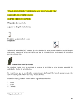 TÍTULO: ORIENTACIÓN VOCACIONAL, UNA DISCIPLINA DE VIDA*

DIMENSIÓN: PROYECTO DE VIDA

LÍNEADE ACCIÓN FORMACIÓN

Ubicación: Extracurricular

A quién va dirigido: Estudiantes




Duración aproximada: 2 horas
Propósito:




Sensibilizar a alumnos(as), a través de una conferencia, acerca de la importancia que tiene la
orientación vocacional y concienciarlos de que la orientación es un proceso de disciplina
permanente de vida.




           Preparación de la actividad:
Se requiere contar con un auditorio y enlazar la actividad a una semana especial de
actividades dentro de la institución.

Se recomienda que el coordinador o coordinadora de la actividad sea la persona que más
comunicación positiva tiene con los y las estudiantes.

El coordinador (a) deberá contar con los siguientes materiales

1.- Audio.
2.- Video.
3.- Pantalla.



*
    Adaptado de Guía T, A.C.


                                                                                           43
 