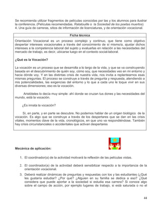 Se recomienda utilizar fragmentos de películas conocidas por las y los alumnos para ilustrar
la conferencia. (Películas recomendadas. Ratatouille o la Sociedad de los poetas muertos)
4. Una guía de carreras, sitios de información de licenciaturas, y de orientación vocacional.

                                        Ficha técnica
Orientación Vocacional es un proceso complejo y continuo, que tiene como objetivo
despertar intereses vocacionales a través del conocimiento de sí mismo/a, ajustar dichos
intereses a la competencia laboral del sujeto y evaluarlas en relación a las necesidades del
mercado de trabajo, es decir, ubicarse luego en el contexto social-laboral.

¿Qué es la Vocación?

La vocación es un proceso que se desarrolla a lo largo de la vida, y que se va construyendo
basada en el descubrimiento de quién soy, cómo soy, que necesidades veo en mi entorno y
hacia dónde voy. Y en las distintas crisis de nuestra vida, nos invita a replantearnos esas
mismas preguntas. El proceso se construye a través de pregunta y respuesta, atendiendo a
mis potencialidades, las exigencias del entorno y lo que a cada uno le toque vivir en sus
diversas dimensiones; eso es la vocación.

    Aristóteles lo decía muy simple: ahí donde se cruzan tus dones y las necesidades del
mundo, está la vocación.

    ¿Es innata la vocación?

      Sí, en parte, y en parte se descubre. No podemos hablar de un origen biológico de la
vocación. Es algo que se construye a través de los despertares que se dan en las crisis
vitales, momentos clave de la vida, cronológicos, en que uno va respondiéndose. También
hay crisis circunstanciales o accidentales que activan despertares




Mecánica de aplicación:

   1. El coordinador(a) de la actividad motivará la reflexión de las películas vistas.

   2. El coordinador(a) de la actividad deberá sensibilizar respecto a la importancia de la
      orientación vocacional.
   3. Deberá realizar dinámicas de preguntas y respuestas con los y las estudiantes (¿Qué
      les gustaría estudiar? ¿Por qué? ¿Alguien en su familia se dedica a eso? ¿Qué
      considera que puede aportar a la sociedad si estudia esa carrera? Si conoce algo
      sobre el campo de acción, por ejemplo lugares de trabajo, si está saturada o no el


                                                                                           44
 