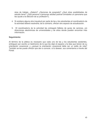 área de trabajo. ¿Salario? ¿Opciones de posgrado? ¿Qué otras posibilidades de
        estudio tiene? ¿Qué persona o personas adultas podrían brindarles un panorama que
        les ayude a la elección de su profesión?).

   4. Si existiera alguna otra inquietud por parte de las y los estudiantes el coordinador/a de
      la actividad deberá resolverla; de lo contrario, ofrecer otro espacio de actualización.

   5.     El coordinador/a de la actividad les entregará folletos de guías de carreras, y/o
        direcciones electrónicas de universidades y de sitios donde pueden encontrar más
        información.

Seguimiento:

Al término de la plática es necesario que cada uno de las y los estudiantes asistentes,
entreguen por escrito un testimonio de lo que les dejó el espacio y la idea que tienen de su
orientación vocacional, y ¿porqué la orientación vocacional debe ser un estilo de vida?
También se les puede ofrecer que den a conocer, si lo desean, sus comentarios a través del
Portal.




                                                                                            45
 