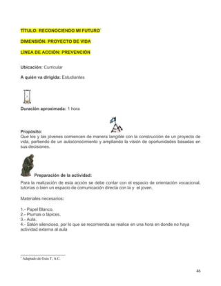 TÍTULO: RECONOCIENDO MI FUTURO*

DIMENSIÓN: PROYECTO DE VIDA

LÍNEA DE ACCIÓN: PREVENCIÓN


Ubicación: Curricular

A quién va dirigida: Estudiantes




Duración aproximada: 1 hora




Propósito:
Que los y las jóvenes comiencen de manera tangible con la construcción de un proyecto de
vida, partiendo de un autoconocimiento y ampliando la visión de oportunidades basadas en
sus decisiones.




           Preparación de la actividad:
Para la realización de esta acción se debe contar con el espacio de orientación vocacional,
tutorías o bien un espacio de comunicación directa con la y el joven.

Materiales necesarios:

1.- Papel Blanco.
2.- Plumas o lápices.
3.- Aula.
4.- Salón silencioso, por lo que se recomienda se realice en una hora en donde no haya
actividad externa al aula




*
    Adaptado de Guía T, A.C.


                                                                                         46
 