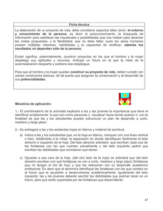 Ficha técnica
La elaboración de un proyecto de vida, debe considerar aspectos tales como: el entorno
y conocimiento de la persona; es decir el autoconocimiento, la búsqueda de
información para satisfacer las inquietudes y posibilidades que nos rodean para alcanzar
las metas propuestas; y la flexibilidad, que no debe faltar, pues los seres humanos
poseen múltiples intereses, habilidades y la capacidad de rectificar, además los
resultados no dependen sólo de la persona.

Existir significa, potencialmente, construir proyectos en los que el hombre y la mujer
despliega sus aptitudes y recursos. Anticipa un futuro en el que la meta de la
autorrealización despierta y sostiene ese despliegue.

Para que el hombre y la mujer puedan construir su proyecto de vida, deben cumplir con
ciertas condiciones básicas, de tal suerte que aseguren la conservación y el desarrollo de
sus potencialidades.




Mecánica de aplicación:

1.- El coordinador/a de la actividad explicará a los y las jóvenes la importancia que tiene el
identificar ampliamente lo que son como personas y visualizar hacia donde quieren ir, con la
finalidad de que las y los estudiantes puedan estructurar un plan de desarrollo a corto,
mediano y largo plazo.

2.- Se entregará a las y los asistentes hojas en blanco y material de escritura.
   d) Indica a las y los estudiantes que, en la hoja en blanco, marquen con una línea vertical
      o bien, doblándola a la mitad, la separación en donde identifiquen fácilmente el lado
      derecho e izquierdo de la hoja. Del lado derecho solicitará que escriban cada una de
      las fortalezas con las que cuentan actualmente y del lado izquierdo pedirá que
      escriban las debilidades que consideran que tienen.

   e) Opuesta a esa cara de la hoja, (del otro lado de la hoja) se solicitará que del lado
      derecho escriban con qué fortalezas se ven a corto, mediano y largo plazo (fortalezas
      que no tengan el día de hoy) y que las relacionen con su desarrollo académico
      profesional. Es decir que el alumno/a identifique las fortalezas con las que contará en
      el futuro que le ayudarán a desenvolverse académicamente. Igualmente del lado
      izquierdo, las y los jóvenes deberán escribir las debilidades que podrían tener en un
      futuro, pero que serán superadas por las fortalezas que desarrollarán.




                                                                                             47
 